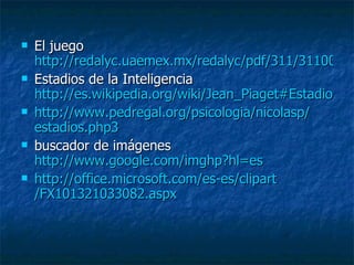 El juego  http://redalyc.uaemex.mx/redalyc/pdf/311/31100207.pdf Estadios de la Inteligencia  http://es.wikipedia.org/wiki/Jean_Piaget#Estadio_sensorio-motor http :// www.pedregal.org / psicologia / nicolasp / estadios.php3   buscador de imágenes  http://www.google.com/imghp?hl=es http :// office.microsoft.com /es- es / clipart /FX101321033082. aspx   