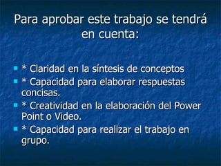 Para aprobar este trabajo se tendrá en cuenta: * Claridad en la síntesis de conceptos * Capacidad para elaborar respuestas concisas. * Creatividad en la elaboración del Power Point o Video. * Capacidad para realizar el trabajo en grupo.   