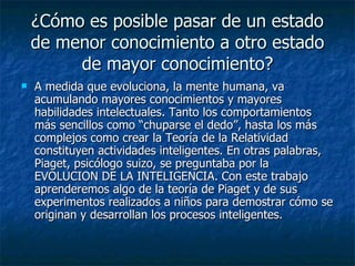 ¿Cómo es posible pasar de un estado de menor conocimiento a otro estado de mayor conocimiento? A medida que evoluciona, la mente humana, va acumulando mayores conocimientos y mayores habilidades intelectuales. Tanto los comportamientos más sencillos como “chuparse el dedo”, hasta los más complejos como crear la Teoría de la Relatividad constituyen actividades inteligentes. En otras palabras, Piaget, psicólogo suizo, se preguntaba por la EVOLUCION DE LA INTELIGENCIA. Con este trabajo aprenderemos algo de la teoría de Piaget y de sus experimentos realizados a niños para demostrar cómo se originan y desarrollan los procesos inteligentes.  