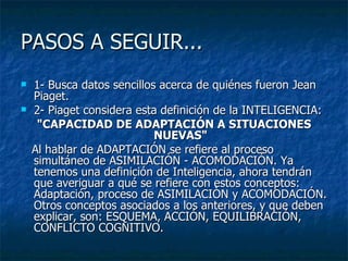 PASOS A SEGUIR...  1- Busca datos sencillos acerca de quiénes fueron Jean Piaget. 2- Piaget considera esta definición de la INTELIGENCIA:  "CAPACIDAD DE ADAPTACIÓN A SITUACIONES NUEVAS" Al hablar de ADAPTACIÓN se refiere al proceso simultáneo de ASIMILACIÓN - ACOMODACIÓN. Ya tenemos una definición de Inteligencia, ahora tendrán que averiguar a qué se refiere con estos conceptos: Adaptación, proceso de ASIMILACIÒN y ACOMODACIÓN. Otros conceptos asociados a los anteriores, y que deben explicar, son: ESQUEMA, ACCIÓN, EQUILIBRACIÓN, CONFLICTO COGNITIVO.  