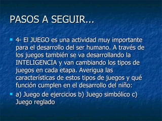 PASOS A SEGUIR...  4- El JUEGO es una actividad muy importante para el desarrollo del ser humano. A través de los juegos también se va desarrollando la INTELIGENCIA y van cambiando los tipos de juegos en cada etapa. Averigua las características de estos tipos de juegos y qué función cumplen en el desarrollo del niño:  a) Juego de ejercicios b) Juego simbólico c) Juego reglado  