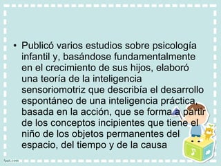 Publicó varios estudios sobre psicología infantil y, basándose fundamentalmente en el crecimiento de sus hijos, elaboró una teoría de la inteligencia sensoriomotriz que describía el desarrollo espontáneo de una inteligencia práctica, basada en la acción, que se forma a partir de los conceptos incipientes que tiene el niño de los objetos permanentes del espacio, del tiempo y de la causa 