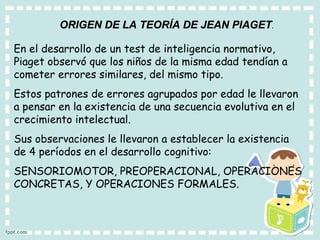 ORIGEN DE LA TEORÍA DE JEAN PIAGET . En el desarrollo de un test de inteligencia normativo, Piaget observó que los niños de la misma edad tendían a cometer errores similares, del mismo tipo. Estos patrones de errores agrupados por edad le llevaron a pensar en la existencia de una secuencia evolutiva en el crecimiento intelectual. Sus observaciones le llevaron a establecer la existencia de 4 períodos en el desarrollo cognitivo:  SENSORIOMOTOR, PREOPERACIONAL, OPERACIONES CONCRETAS, Y OPERACIONES FORMALES. 