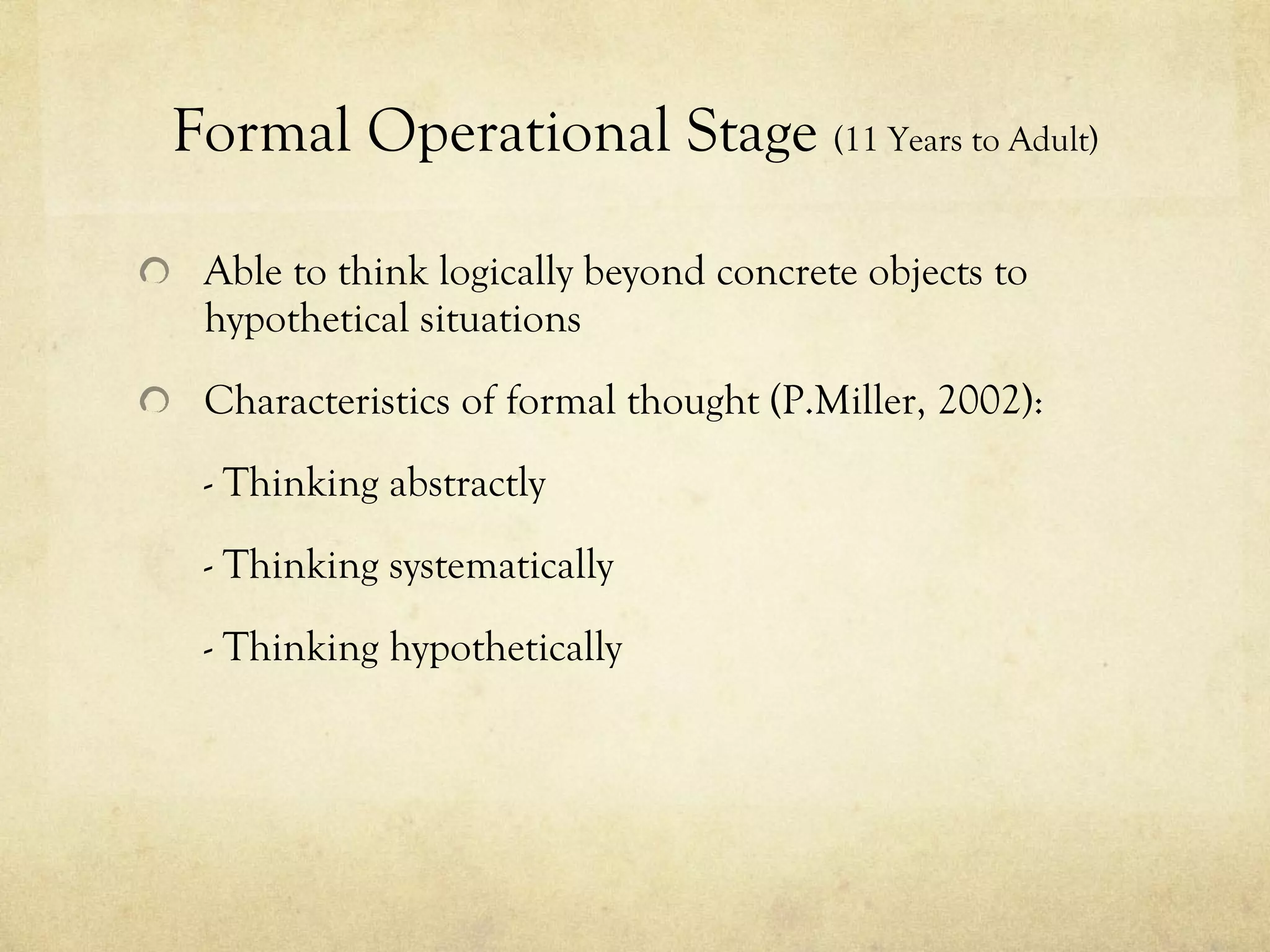 Formal Operational Stage  (11 Years to Adult) Able to think logically beyond concrete objects to hypothetical situations Characteristics of formal thought (P.Miller, 2002): - Thinking abstractly - Thinking systematically  - Thinking hypothetically 