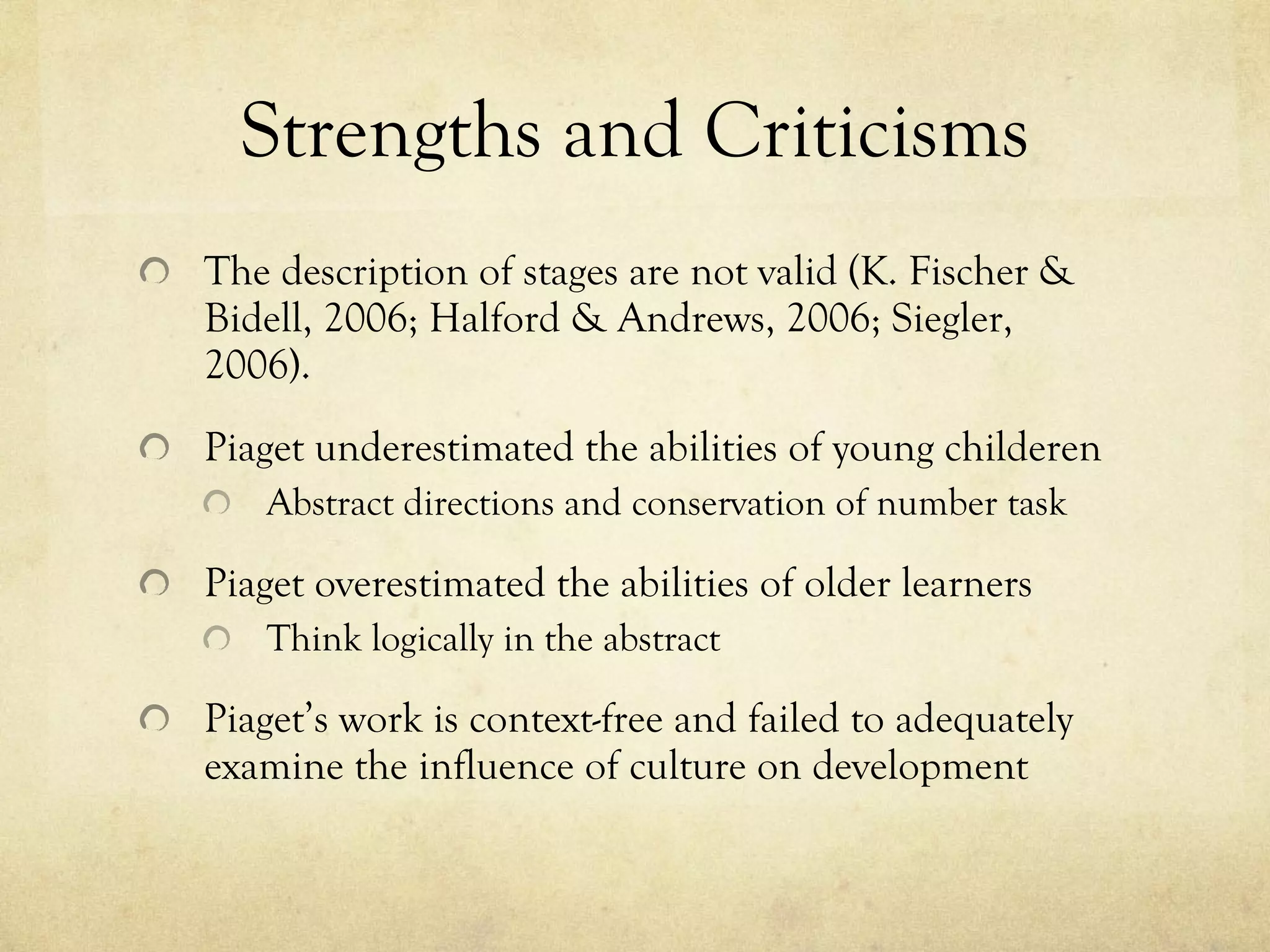 Strengths and Criticisms The description of stages are not valid (K. Fischer & Bidell, 2006; Halford & Andrews, 2006; Siegler, 2006). Piaget underestimated the abilities of young childeren  Abstract directions and conservation of number task Piaget overestimated the abilities of older learners Think logically in the abstract Piaget’s work is context-free and failed to adequately examine the influence of culture on development 