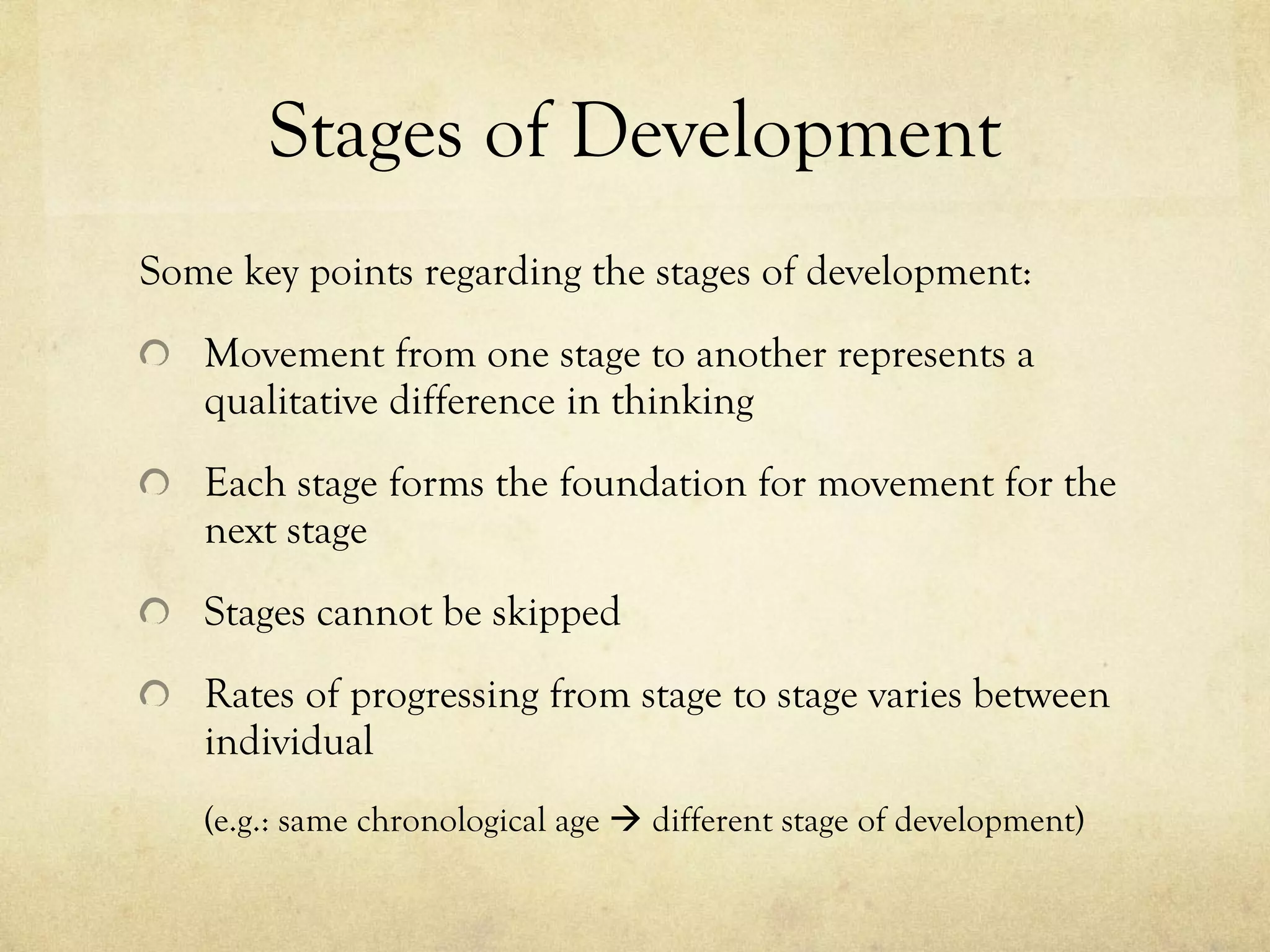 Stages of Development Some key points regarding the stages of development: Movement from one stage to another represents a qualitative difference in thinking Each stage forms the foundation for movement for the next stage Stages cannot be skipped Rates of progressing from stage to stage varies between individual  (e.g.: same chronological age    different stage of development) 