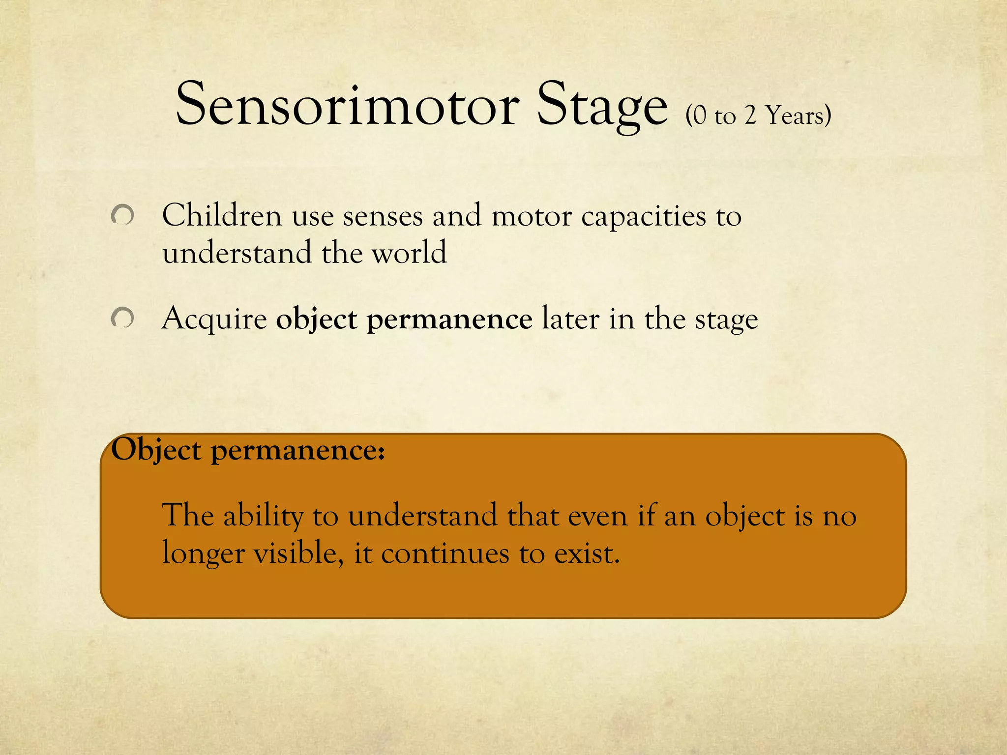 Sensorimotor Stage  (0 to 2 Years) Children use senses and motor capacities to understand the world Acquire  object permanence  later in the stage Object permanence:  The ability to understand that even if an object is no longer visible, it continues to exist.  