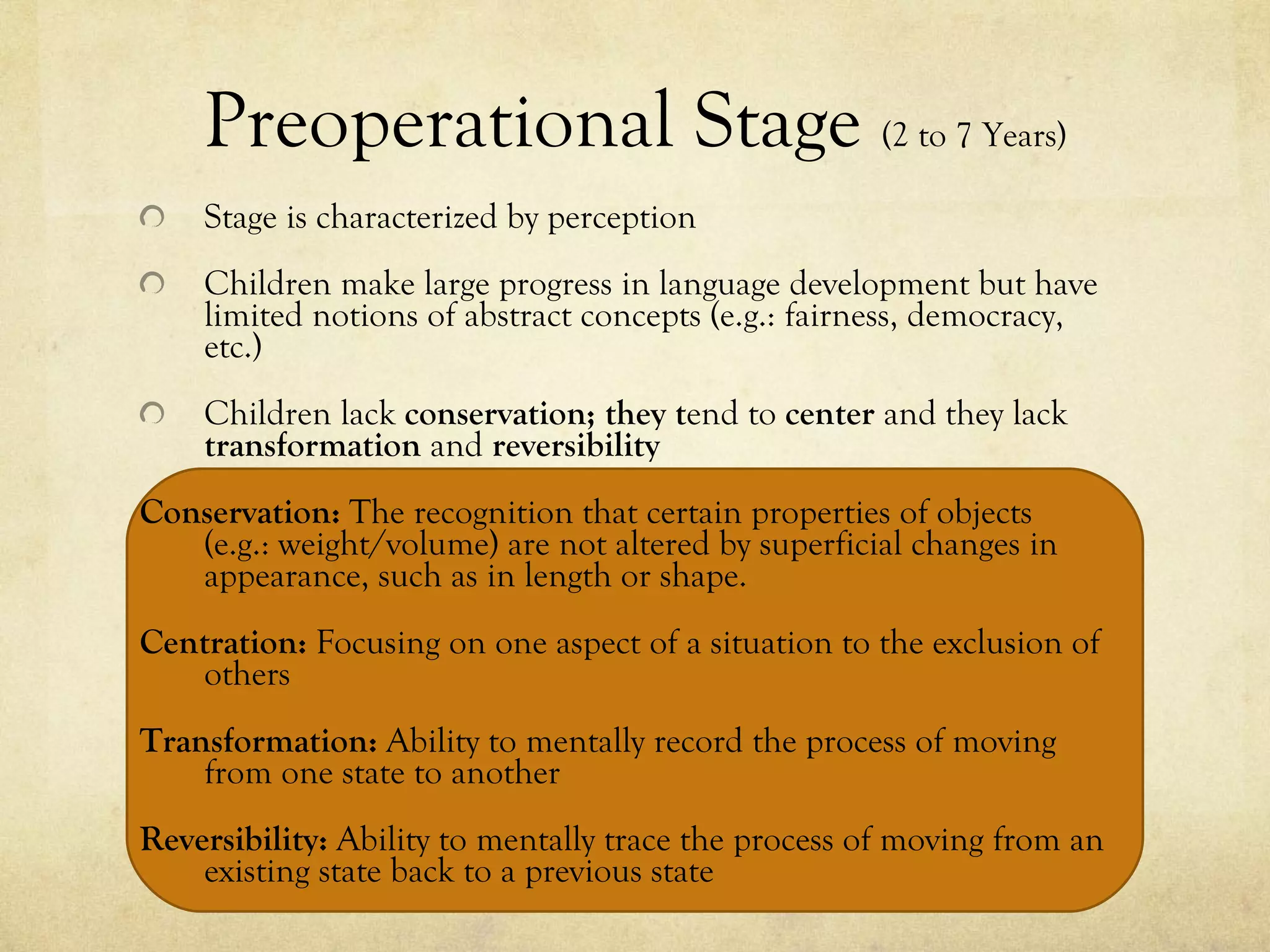 Preoperational Stage  (2 to 7 Years) Stage is characterized by perception Children make large progress in language development but have limited notions of abstract concepts (e.g.: fairness, democracy, etc.) Children lack  conservation; they t end to  center  and they lack  transformation  and  reversibility Conservation:  The recognition that certain properties of objects  (e.g.: weight/volume) are not altered by superficial changes in appearance, such as in length or shape.   Centration:  Focusing on one aspect of a situation to the exclusion of others Transformation:  Ability to mentally record the process of moving from one state to another Reversibility:  Ability to mentally trace the process of moving from an existing state back to a previous state 