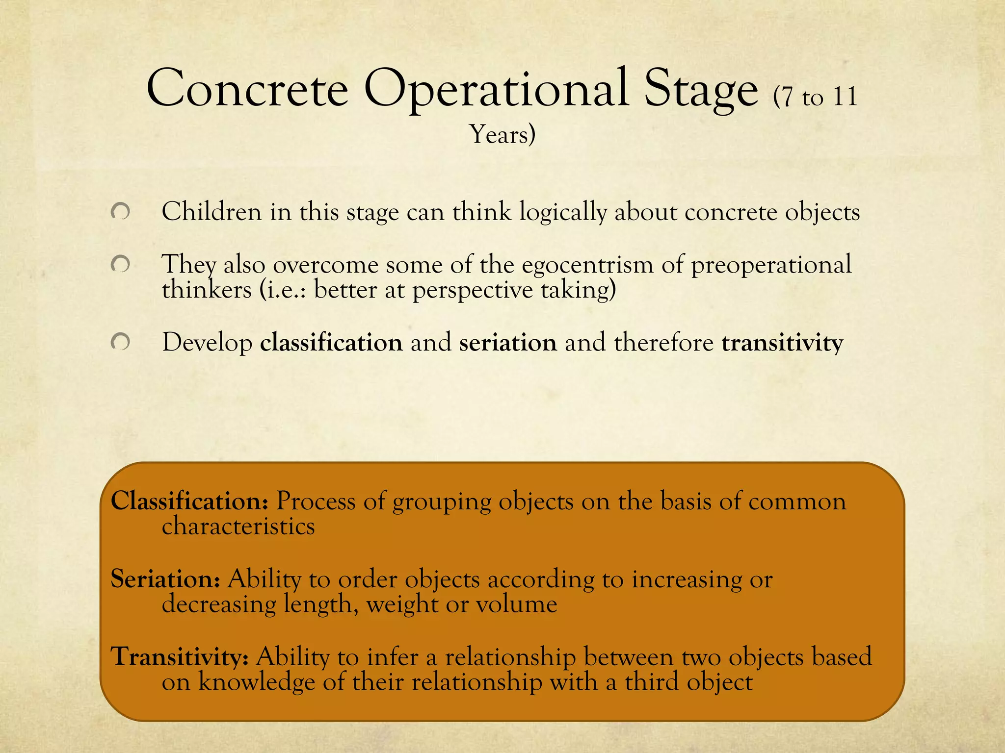 Concrete Operational Stage  (7 to 11 Years) Children in this stage can think logically about concrete objects They also overcome some of the egocentrism of preoperational thinkers (i.e.: better at perspective taking) Develop  classification  and  seriation  and therefore  transitivity Classification:  Process of grouping objects on the basis of common characteristics Seriation:  Ability to order objects according to increasing or decreasing length, weight or volume Transitivity:  Ability to infer a relationship between two objects based on knowledge of their relationship with a third object 