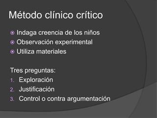 Método clínico crítico
 Indaga creencia de los niños
 Observación experimental
 Utiliza materiales


Tres preguntas:
1. Exploración
2. Justificación
3. Control o contra argumentación
 