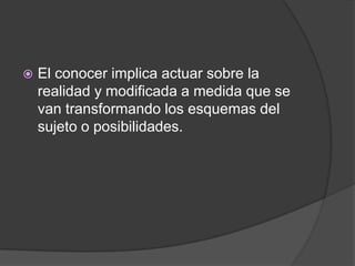    El conocer implica actuar sobre la
    realidad y modificada a medida que se
    van transformando los esquemas del
    sujeto o posibilidades.
 