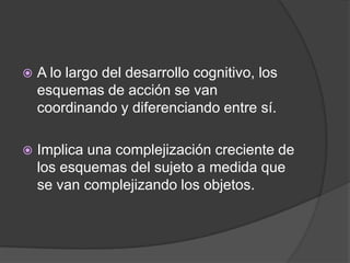    A lo largo del desarrollo cognitivo, los
    esquemas de acción se van
    coordinando y diferenciando entre sí.

   Implica una complejización creciente de
    los esquemas del sujeto a medida que
    se van complejizando los objetos.
 