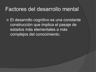 Factores del desarrollo mental
   El desarrollo cognitivo es una constante
    construcción que implica el pasaje de
    estados más elementales a más
    complejos del conocimiento.
 