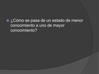    ¿Cómo se pasa de un estado de menor
    conocimiento a uno de mayor
    conocimiento?
 