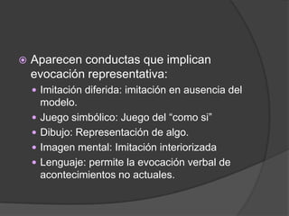    Aparecen conductas que implican
    evocación representativa:
     Imitación diferida: imitación en ausencia del
        modelo.
       Juego simbólico: Juego del “como si”
       Dibujo: Representación de algo.
       Imagen mental: Imitación interiorizada
       Lenguaje: permite la evocación verbal de
        acontecimientos no actuales.
 