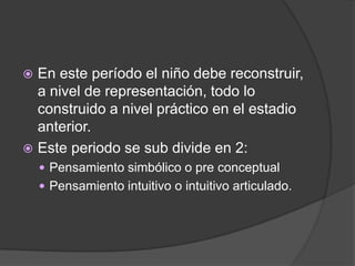  En este período el niño debe reconstruir,
  a nivel de representación, todo lo
  construido a nivel práctico en el estadio
  anterior.
 Este periodo se sub divide en 2:
     Pensamiento simbólico o pre conceptual
     Pensamiento intuitivo o intuitivo articulado.
 