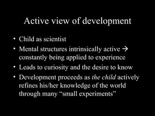 Active view of development
• Child as scientist
• Mental structures intrinsically active 
  constantly being applied to experience
• Leads to curiosity and the desire to know
• Development proceeds as the child actively
  refines his/her knowledge of the world
  through many “small experiments”
 