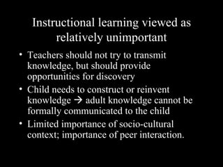 Instructional learning viewed as
        relatively unimportant
• Teachers should not try to transmit
  knowledge, but should provide
  opportunities for discovery
• Child needs to construct or reinvent
  knowledge  adult knowledge cannot be
  formally communicated to the child
• Limited importance of socio-cultural
  context; importance of peer interaction.
 