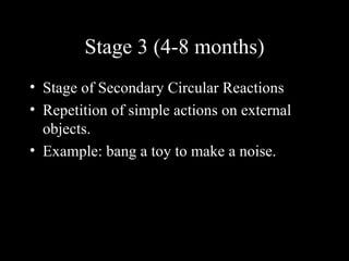 Stage 3 (4-8 months)
• Stage of Secondary Circular Reactions
• Repetition of simple actions on external
  objects.
• Example: bang a toy to make a noise.
 