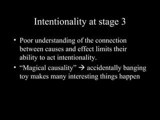 Intentionality at stage 3
• Poor understanding of the connection
  between causes and effect limits their
  ability to act intentionality.
• “Magical causality”  accidentally banging
  toy makes many interesting things happen
 