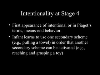 Intentionality at Stage 4
• First appearance of intentional or in Piaget’s
  terms, means-end behavior.
• Infant learns to use one secondary scheme
  (e.g., pulling a towel) in order that another
  secondary scheme can be activated (e.g.,
  reaching and grasping a toy)
 