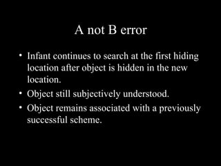 A not B error
• Infant continues to search at the first hiding
  location after object is hidden in the new
  location.
• Object still subjectively understood.
• Object remains associated with a previously
  successful scheme.
 