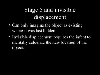 Stage 5 and invisible
             displacement
• Can only imagine the object as existing
  where it was last hidden.
• Invisible displacement requires the infant to
  mentally calculate the new location of the
  object.
 