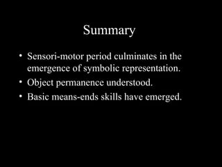 Summary
• Sensori-motor period culminates in the
  emergence of symbolic representation.
• Object permanence understood.
• Basic means-ends skills have emerged.
 