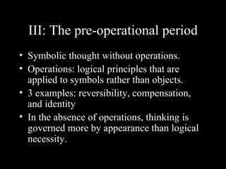 III: The pre-operational period
• Symbolic thought without operations.
• Operations: logical principles that are
  applied to symbols rather than objects.
• 3 examples: reversibility, compensation,
  and identity
• In the absence of operations, thinking is
  governed more by appearance than logical
  necessity.
 