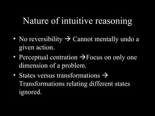 Nature of intuitive reasoning
• No reversibility  Cannot mentally undo a
  given action.
• Perceptual centration Focus on only one
  dimension of a problem.
• States versus transformations 
  Transformations relating different states
  ignored.
 