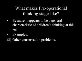 What makes Pre-operational
        thinking stage-like?
•   Because it appears to be a general
    characteristic of children’s thinking at this
    age.
• Examples:
(3) Other conservation problems.
 