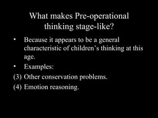 What makes Pre-operational
        thinking stage-like?
•   Because it appears to be a general
    characteristic of children’s thinking at this
    age.
• Examples:
(3) Other conservation problems.
(4) Emotion reasoning.
 