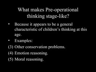 What makes Pre-operational
        thinking stage-like?
•   Because it appears to be a general
    characteristic of children’s thinking at this
    age.
• Examples:
(3) Other conservation problems.
(4) Emotion reasoning.
(5) Moral reasoning.
 