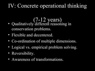 IV: Concrete operational thinking

              (7-12 years)
• Qualitatively different reasoning in
  conservation problems.
• Flexible and decentered.
• Co-ordination of multiple dimensions.
• Logical vs. empirical problem solving.
• Reversibility.
• Awareness of transformations.
 