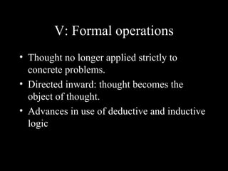 V: Formal operations
• Thought no longer applied strictly to
  concrete problems.
• Directed inward: thought becomes the
  object of thought.
• Advances in use of deductive and inductive
  logic
 