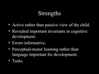 Strengths
• Active rather than passive view of the child.
• Revealed important invariants in cognitive
  development.
• Errors informative.
• Perceptual-motor learning rather than
  language important for development.
• Tasks.
 