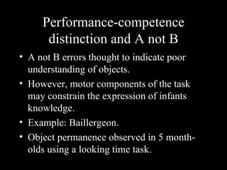 Performance-competence
      distinction and A not B
• A not B errors thought to indicate poor
  understanding of objects.
• However, motor components of the task
  may constrain the expression of infants
  knowledge.
• Example: Baillergeon.
• Object permanence observed in 5 month-
  olds using a looking time task.
 