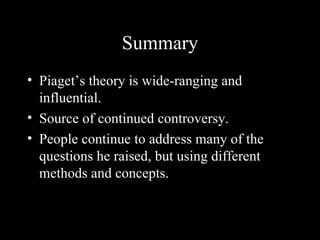 Summary
• Piaget’s theory is wide-ranging and
  influential.
• Source of continued controversy.
• People continue to address many of the
  questions he raised, but using different
  methods and concepts.
 