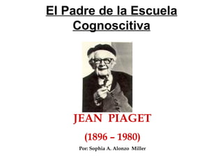 El Padre de la Escuela Cognoscitiva JEAN  PIAGET (1896 – 1980) Por: Sophia A. Alonzo  Miller 