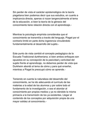 Sin perder de vista el carácter epistemológico de la teoría
piagetiana bien podemos decir que sus estudios, en cuanto a
implicancia directa, apenas si rozan tangencialmente al tema
de la educación, si bien la teoría de la génesis del
conocimiento tiene relación directa con el aprendizaje.-
Mientras la psicología empirista consideraba que el
conocimiento se transmitía a través del lenguaje, Piaget por el
contrario limitó en parte dicha ingerencia vinculándolo
fundamentalmente al desarrollo del sujeto.-
Este punto de vista cambió el concepto pedagógico de la
Escuela Tradicional durkheniana; si bien ambos enfoques son
opuestos en su concepción de la pasividad y actividad del
sujeto frente al aprendizaje, no debemos perder de vista que
Durkheim abordó al tema de cómo y para qué enseñar,
mientras a Piaget le preocupó cómo se aprende.-
Teniendo en cuenta la naturaleza del desarrollo del
conocimiento, se ha ido adecuando el currículo de las
materias a la edad de los alumnos y por sobre todo el
fundamento de la investigación, o sea el abordar al
conocimiento por propios medios y ya no dándole la misma
primacía a la transmisión de los ya existentes. Llegar al
contenido de los conceptos por adquisición propia da una
mayor solidez al conocimiento.-
 