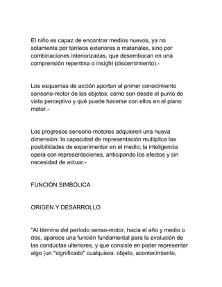 El niño es capaz de encontrar medios nuevos, ya no
solamente por tanteos exteriores o materiales, sino por
combinaciones interiorizadas, que desembocan en una
comprensión repentina o insight (discernimiento).-
Los esquemas de acción aportan el primer conocimiento
sensorio-motor de los objetos: cómo son desde el punto de
vista perceptivo y qué puede hacerse con ellos en el plano
motor.-
Los progresos sensorio-motores adquieren una nueva
dimensión: la capacidad de representación multiplica las
posibilidades de experimentar en el medio; la inteligencia
opera con representaciones, anticipando los efectos y sin
necesidad de actuar.-
FUNCIÓN SIMBÓLICA
ORIGEN Y DESARROLLO
"Al término del período senso-motor, hacia el año y medio o
dos, aparece una función fundamental para la evolución de
las conductas ulteriores, y que consiste en poder representar
algo (un "significado" cualquiera: objeto, acontecimiento,
 