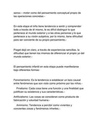 senso – motor como del pensamiento conceptual propio de
las operaciones concretas.-
En esta etapa el niño tiene tendencia a sentir y comprender
todo a través de él mismo, le es difícil distinguir lo que
pertenece al mundo exterior y a las otras personas y lo que
pertenece a su visión subjetiva, por lo mismo, tiene dificultad
para ser conciente de su propio pensamiento.-
Piaget dejó en claro, a través de experiencias sencillas, la
dificultad que tienen los mismos de diferenciar el propio yo del
mundo exterior.-
El pensamiento infantil en esta etapa puede manifestarse
bajo diferentes formas:
Fenomenismo: Es la tendencia a establecer un lazo causal
entre fenómenos que son visto como próximo por los niños.-
Finalismo: Cada cosa tiene una función y una finalidad que
justifican su existencia y sus características.-
Artificialismo: Las cosas se consideran como producto de
fabricación y voluntad humana.-
Animismo: Tendencia a percibir como vivientes y
concientes cosas y fenómenos inhertes.-
 