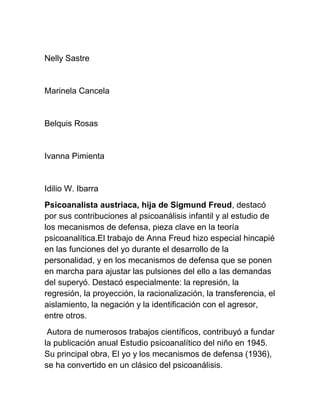 Nelly Sastre
Marinela Cancela
Belquis Rosas
Ivanna Pimienta
Idilio W. Ibarra
Psicoanalista austriaca, hija de Sigmund Freud, destacó
por sus contribuciones al psicoanálisis infantil y al estudio de
los mecanismos de defensa, pieza clave en la teoría
psicoanalítica.El trabajo de Anna Freud hizo especial hincapié
en las funciones del yo durante el desarrollo de la
personalidad, y en los mecanismos de defensa que se ponen
en marcha para ajustar las pulsiones del ello a las demandas
del superyó. Destacó especialmente: la represión, la
regresión, la proyección, la racionalización, la transferencia, el
aislamiento, la negación y la identificación con el agresor,
entre otros.
Autora de numerosos trabajos científicos, contribuyó a fundar
la publicación anual Estudio psicoanalítico del niño en 1945.
Su principal obra, El yo y los mecanismos de defensa (1936),
se ha convertido en un clásico del psicoanálisis.
 