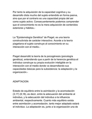 Por tanto la adquisición de la capacidad cognitiva y su
desarrollo dista mucho del sujeto entendido en forma pasiva,
sino que por el contrario es una capacidad propia del ser
como sujeto activo. Consecuentemente podemos comprender
que el conocimiento no es la mera adquisición de contenidos
exteriores y hábitos.-
La "Epistemología Genética" de Piaget, es una teoría
constructivista de carácter interactivo. Acorde a la teoría
piagetiana el sujeto construye al conocimiento en su
interacción con el medio.-
Piaget desarrolló la teoría de la psicogénesis (psicología
genética), entendiendo que a partir de la herencia genética el
individuo construye su propia evolución inteligible en la
interacción con el medio donde va desarrollando sus
capacidades básicas para la subsistencia: la adaptación y la
organización.-
ADAPTACION
Estado de equilibrio entre la asimilación y la acomodación
(3,17) (8,18), es decir, entre la adecuación del ambiente al
individuo, y la adecuación del individuo a la influencia
ambiental, respectivamente. Cuanto más equilibrio exista
entre asimilación y acomodación, tanto mejor adaptado estará
el individuo. La adaptación es, junto a la organización una de
 