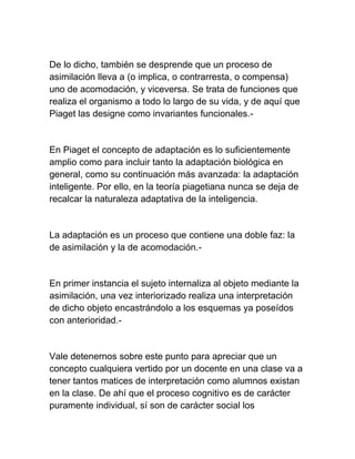 De lo dicho, también se desprende que un proceso de
asimilación lleva a (o implica, o contrarresta, o compensa)
uno de acomodación, y viceversa. Se trata de funciones que
realiza el organismo a todo lo largo de su vida, y de aquí que
Piaget las designe como invariantes funcionales.-
En Piaget el concepto de adaptación es lo suficientemente
amplio como para incluir tanto la adaptación biológica en
general, como su continuación más avanzada: la adaptación
inteligente. Por ello, en la teoría piagetiana nunca se deja de
recalcar la naturaleza adaptativa de la inteligencia.
La adaptación es un proceso que contiene una doble faz: la
de asimilación y la de acomodación.-
En primer instancia el sujeto internaliza al objeto mediante la
asimilación, una vez interiorizado realiza una interpretación
de dicho objeto encastrándolo a los esquemas ya poseídos
con anterioridad.-
Vale detenernos sobre este punto para apreciar que un
concepto cualquiera vertido por un docente en una clase va a
tener tantos matices de interpretación como alumnos existan
en la clase. De ahí que el proceso cognitivo es de carácter
puramente individual, sí son de carácter social los
 