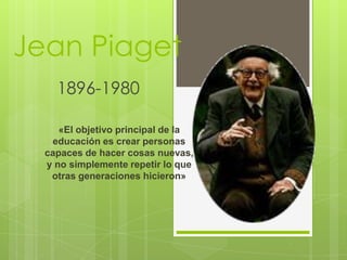 Jean Piaget
1896-1980
«El objetivo principal de la
educación es crear personas
capaces de hacer cosas nuevas,
y no simplemente repetir lo que
otras generaciones hicieron»
 