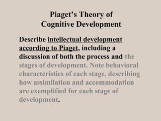 Piaget’s Theory of
Cognitive Development
Describe intellectual development
according to Piaget, including a
discussion of both the process and the
stages of development. Note behavioral
characteristics of each stage, describing
how assimilation and accommodation
are exemplified for each stage of
development.

 
