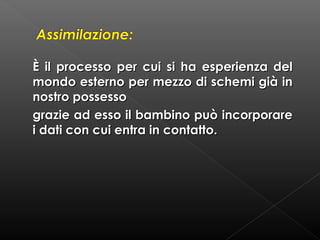 È il processo per cui si ha esperienza del
mondo esterno per mezzo di schemi già in
nostro possesso
grazie ad esso il bambino può incorporare
i dati con cui entra in contatto.

 