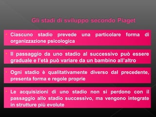 • Ciascuno stadio prevede una particolare forma
organizzazione psicologica

di

• Il passaggio da uno stadio al successivo può essere
graduale e l’età può variare da un bambino all’altro
• Ogni stadio è qualitativamente diverso dal precedente,
presenta forma e regole proprie
• Le acquisizioni di uno stadio non si perdono con il
passaggio allo stadio successivo, ma vengono integrate
in strutture più evolute

 