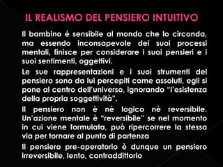 IL REALISMO DEL PENSIERO INTUITIVO
Il bambino é sensibile al mondo che lo circonda,
ma essendo inconsapevole dei suoi processi
mentali, finisce per considerare i suoi pensieri e i
suoi sentimenti, oggettivi.
Le sue rappresentazioni e i suoi strumenti del
pensiero sono da lui percepiti come assoluti, egli si
pone al centro dell’universo, ignorando “l’esistenza
della propria soggettività”.
Il pensiero non è nè logico nè reversibile.
Un’azione mentale è “reversibile” se nel momento
in cui viene formulata, può ripercorrere la stessa
via per tornare al punto di partenza
Il pensiero pre-operatorio è dunque un pensiero
irreversibile, lento, contraddittorio

 